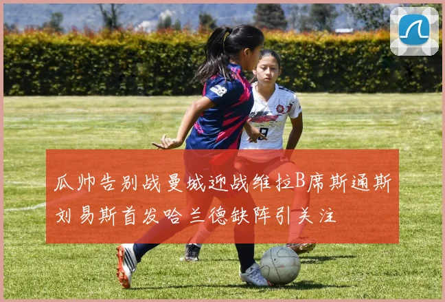瓜帅告别战曼城迎战维拉B席斯通斯刘易斯首发哈兰德缺阵引关注