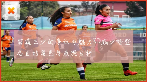 雷霆三少的争议与魅力KD威少哈登各自的角色与表现分析