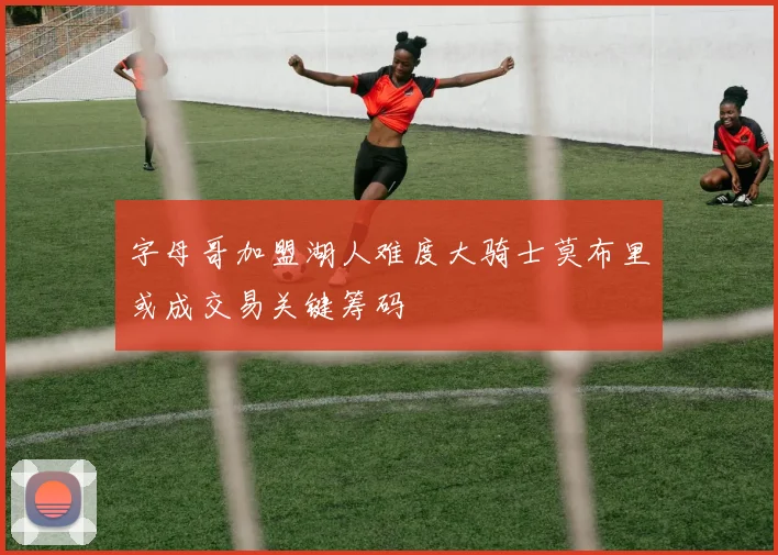 字母哥加盟湖人难度大骑士莫布里或成交易关键筹码