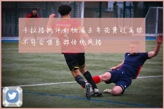 卡拉格批评利物浦去年花费过高称不符合俱乐部传统风格