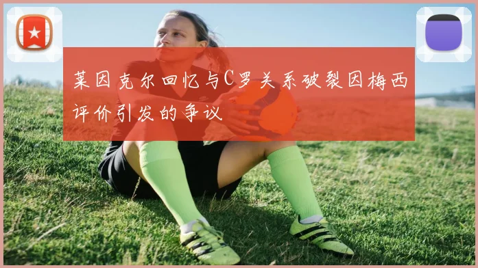莱因克尔回忆与C罗关系破裂因梅西评价引发的争议
