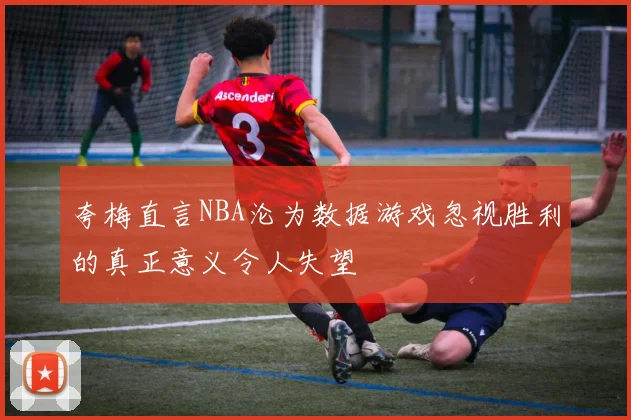 夸梅直言NBA沦为数据游戏忽视胜利的真正意义令人失望