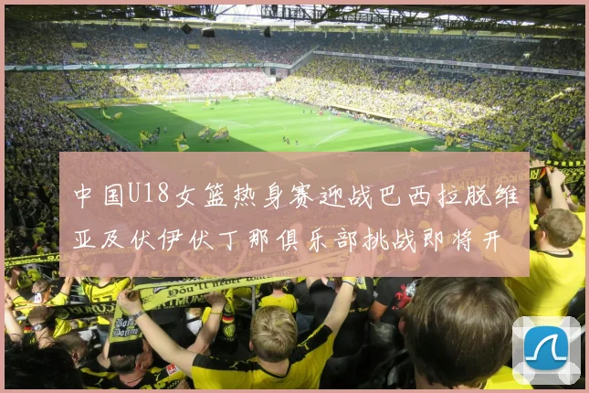 中国U18女篮热身赛迎战巴西拉脱维亚及伏伊伏丁那俱乐部挑战即将开启