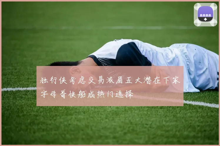 独行侠考虑交易浓眉五大潜在下家字母哥快船成热门选择