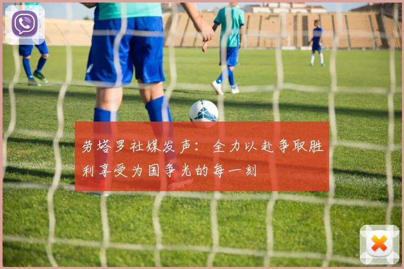 劳塔罗社媒发声：全力以赴争取胜利享受为国争光的每一刻