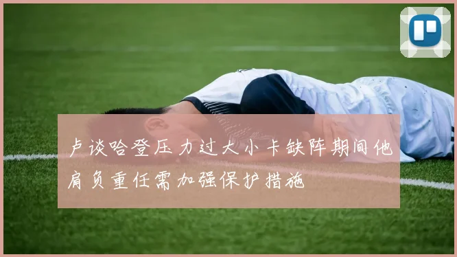 卢谈哈登压力过大小卡缺阵期间他肩负重任需加强保护措施
