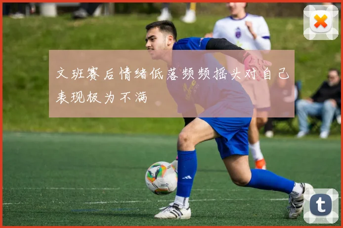 文班赛后情绪低落频频摇头对自己表现极为不满