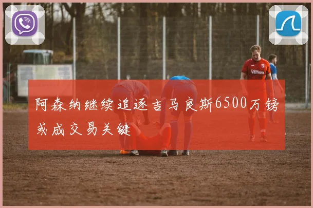 阿森纳继续追逐吉马良斯6500万镑或成交易关键