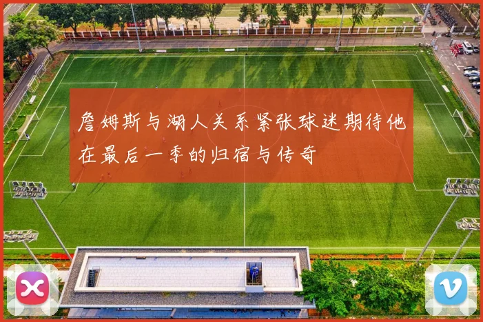 詹姆斯与湖人关系紧张球迷期待他在最后一季的归宿与传奇