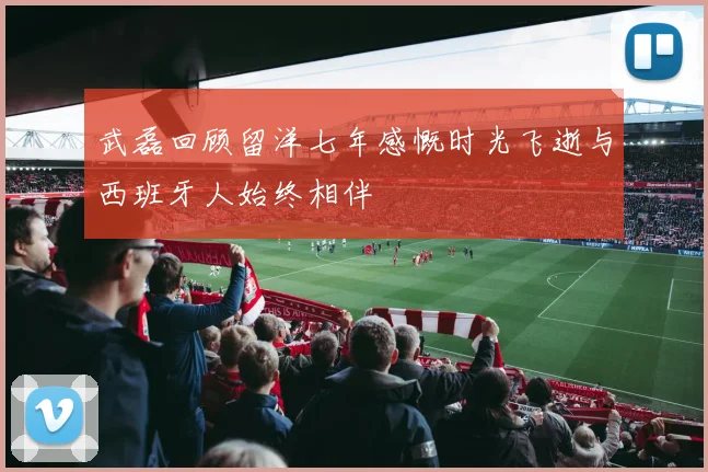 武磊回顾留洋七年感慨时光飞逝与西班牙人始终相伴