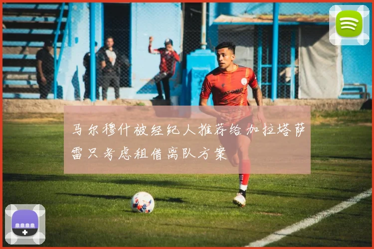 马尔穆什被经纪人推荐给加拉塔萨雷只考虑租借离队方案