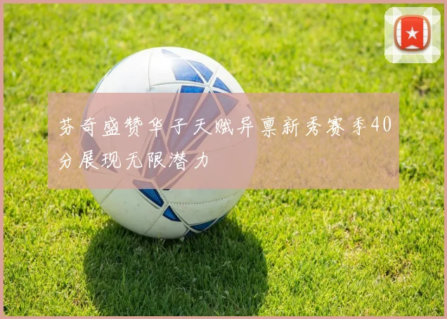 芬奇盛赞华子天赋异禀新秀赛季40分展现无限潜力