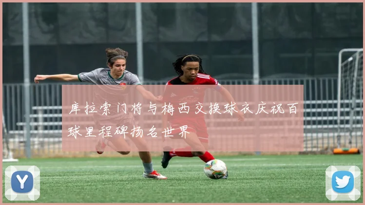库拉索门将与梅西交换球衣庆祝百球里程碑扬名世界