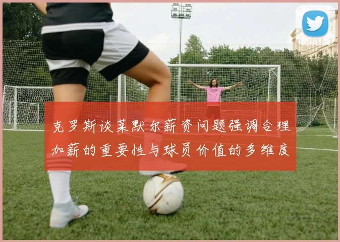 克罗斯谈莱默尔薪资问题强调合理加薪的重要性与球员价值的多维度分析