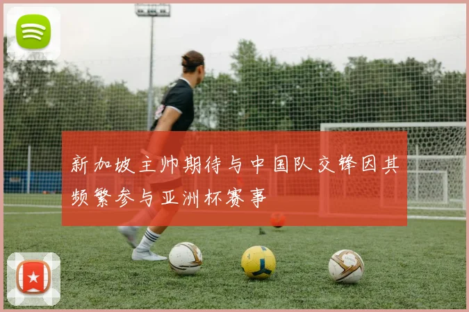 新加坡主帅期待与中国队交锋因其频繁参与亚洲杯赛事