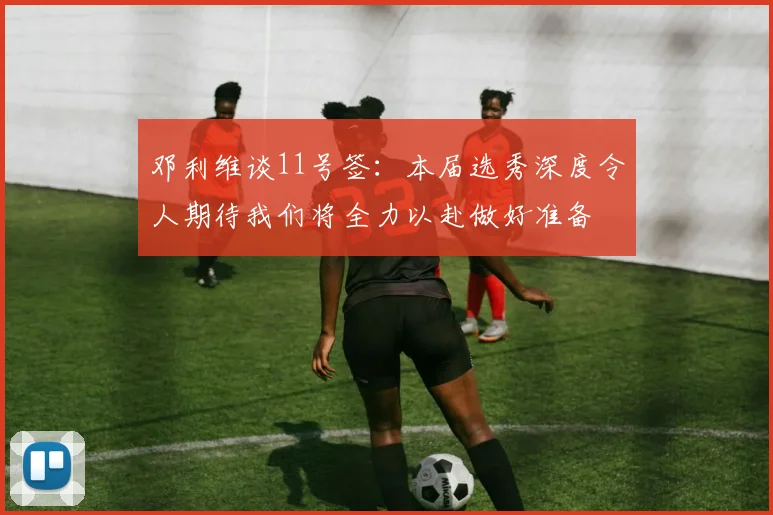 邓利维谈11号签：本届选秀深度令人期待我们将全力以赴做好准备