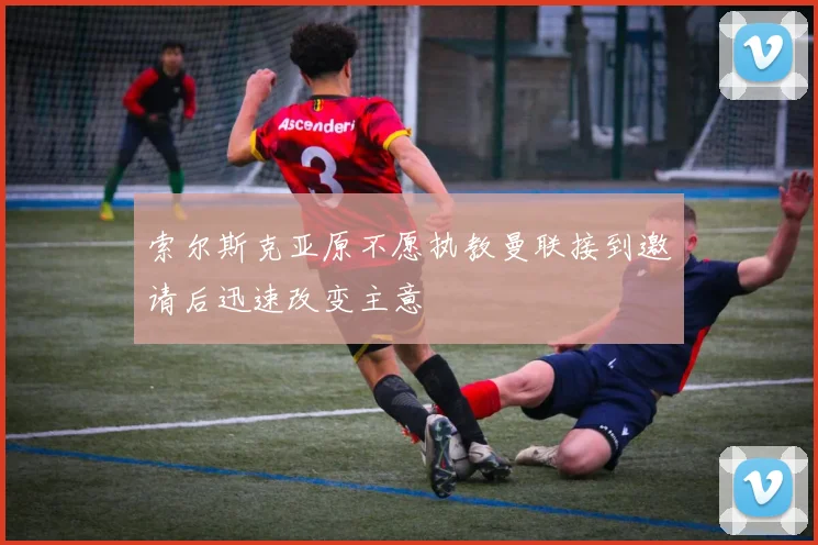 索尔斯克亚原不愿执教曼联接到邀请后迅速改变主意