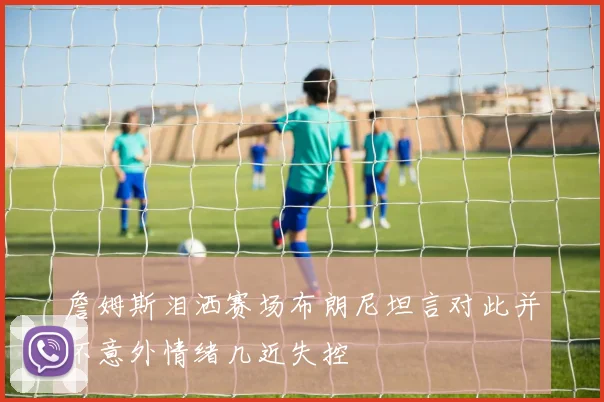 詹姆斯泪洒赛场布朗尼坦言对此并不意外情绪几近失控