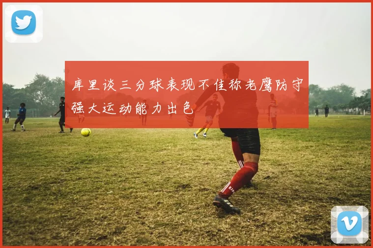 库里谈三分球表现不佳称老鹰防守强大运动能力出色