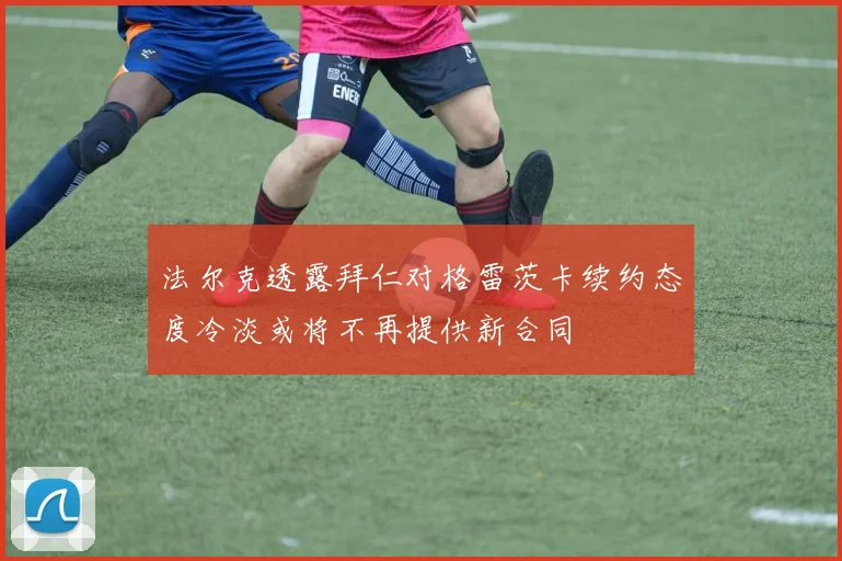 法尔克透露拜仁对格雷茨卡续约态度冷淡或将不再提供新合同