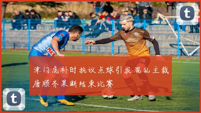 津门虎补时抗议点球引发混乱主裁唐顺齐果断结束比赛