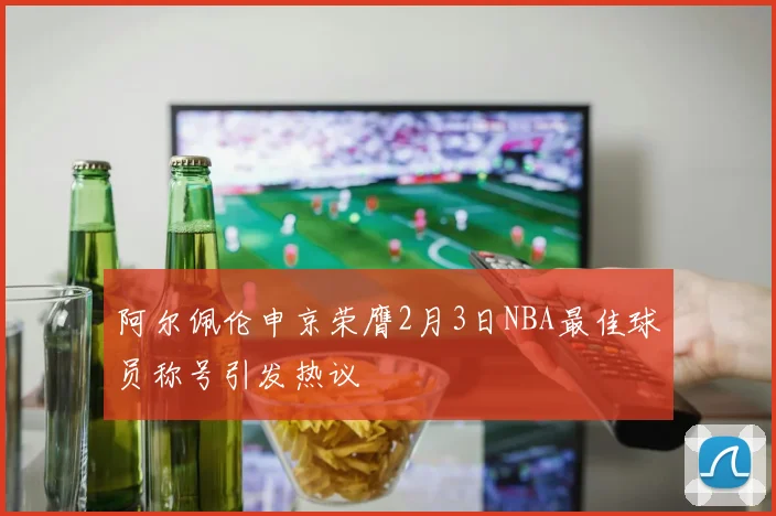 阿尔佩伦申京荣膺2月3日NBA最佳球员称号引发热议