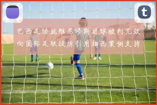 巴西足协就维尼修斯进球被判无效向国际足联投诉引用梅西案例支持
