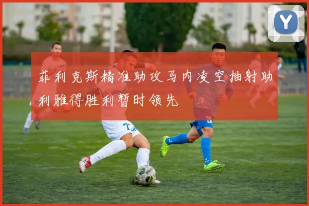 菲利克斯精准助攻马内凌空抽射助利雅得胜利暂时领先