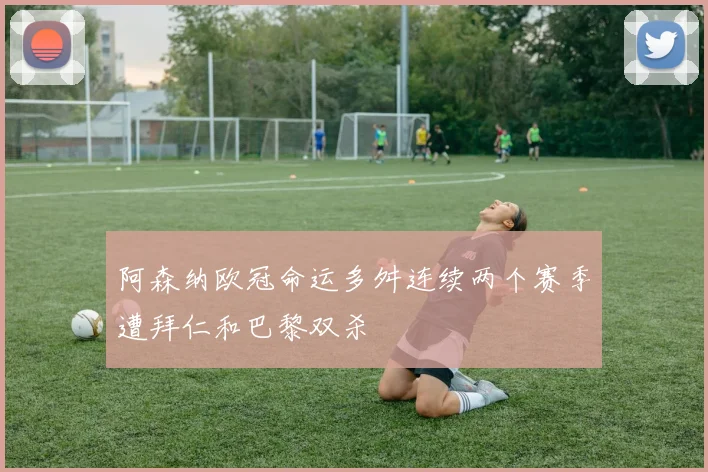 阿森纳欧冠命运多舛连续两个赛季遭拜仁和巴黎双杀