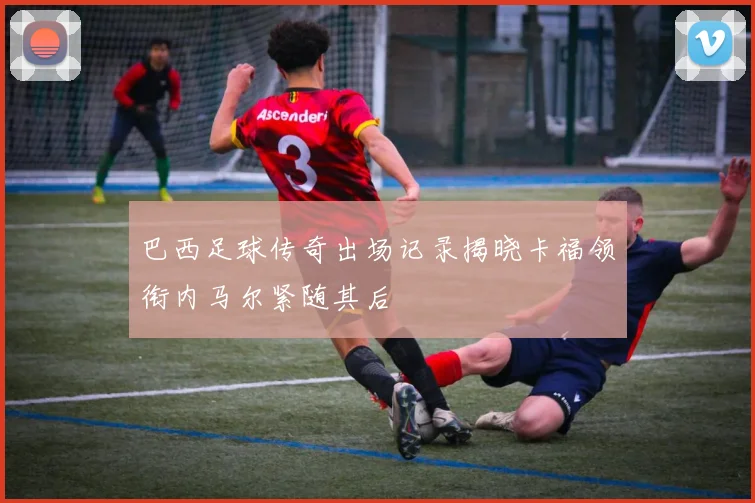 巴西足球传奇出场记录揭晓卡福领衔内马尔紧随其后