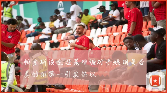 帕金斯谈生涯最难缠对手姚明是否真的排第一引发热议